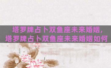 塔罗牌占卜双鱼座未来婚姻,塔罗牌占卜双鱼座未来婚姻如何