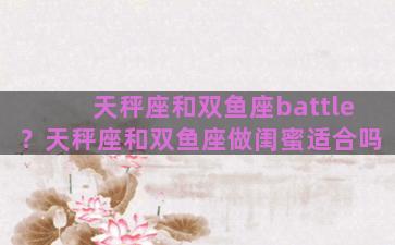 天秤座和双鱼座battle？天秤座和双鱼座做闺蜜适合吗