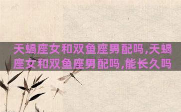 天蝎座女和双鱼座男配吗,天蝎座女和双鱼座男配吗,能长久吗