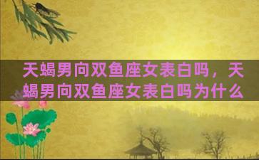 天蝎男向双鱼座女表白吗，天蝎男向双鱼座女表白吗为什么