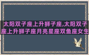太阳双子座上升狮子座,太阳双子座上升狮子座月亮星座双鱼座女生性格 太阳双子座上升狮子座,太阳双子座上升狮子座月亮星座双鱼座女生性格