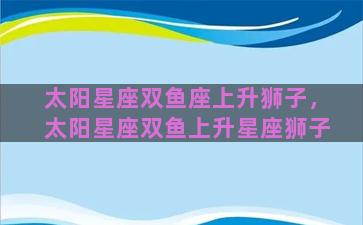 太阳星座双鱼座上升狮子，太阳星座双鱼上升星座狮子