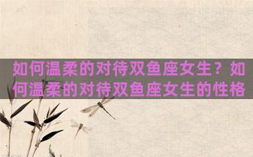 如何温柔的对待双鱼座女生？如何温柔的对待双鱼座女生的性格