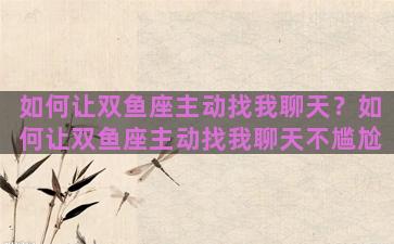 如何让双鱼座主动找我聊天？如何让双鱼座主动找我聊天不尴尬
