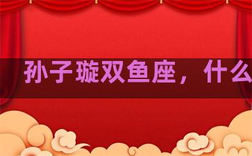 孙子璇双鱼座，什么星座