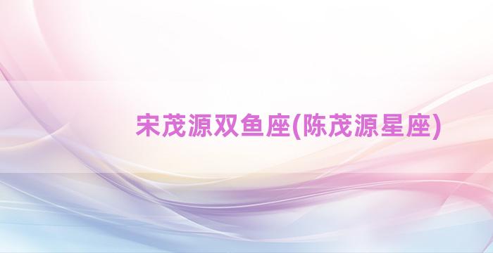 宋茂源双鱼座(陈茂源星座)