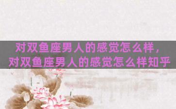 对双鱼座男人的感觉怎么样，对双鱼座男人的感觉怎么样知乎