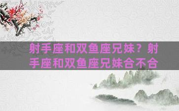 射手座和双鱼座兄妹？射手座和双鱼座兄妹合不合