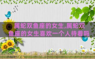 属蛇双鱼座的女生,属蛇双鱼座的女生喜欢一个人待着吗
