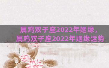 属鸡双子座2022年姻缘，属鸡双子座2022年姻缘运势