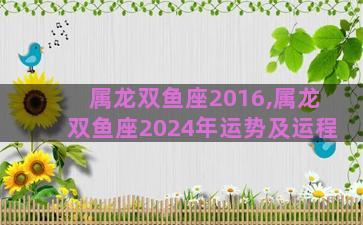 属龙双鱼座2016,属龙双鱼座2024年运势及运程