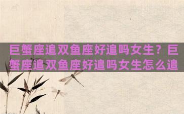 巨蟹座追双鱼座好追吗女生？巨蟹座追双鱼座好追吗女生怎么追