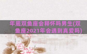 年底双鱼座会释怀吗男生(双鱼座2021年会遇到真爱吗)