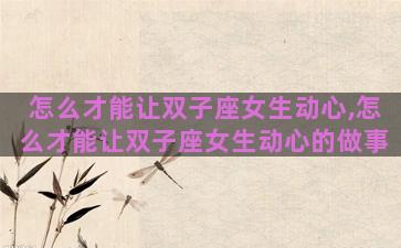怎么才能让双子座女生动心,怎么才能让双子座女生动心的做事
