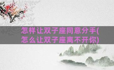 怎样让双子座同意分手(怎么让双子座离不开你)