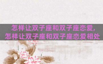 怎样让双子座和双子座恋爱,怎样让双子座和双子座恋爱相处 怎样让双子座和双子座恋爱,怎样让双子座和双子座恋爱相处