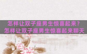 怎样让双子座男生惊喜起来？怎样让双子座男生惊喜起来聊天