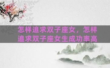 怎样追求双子座女，怎样追求双子座女生成功率高