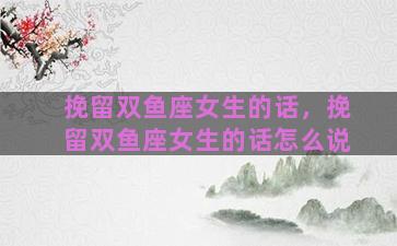 挽留双鱼座女生的话，挽留双鱼座女生的话怎么说