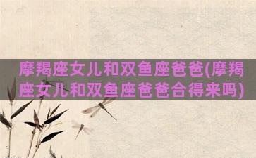 摩羯座女儿和双鱼座爸爸(摩羯座女儿和双鱼座爸爸合得来吗)