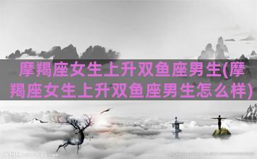 摩羯座女生上升双鱼座男生(摩羯座女生上升双鱼座男生怎么样)