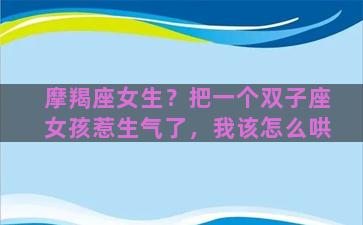 摩羯座女生？把一个双子座女孩惹生气了，我该怎么哄