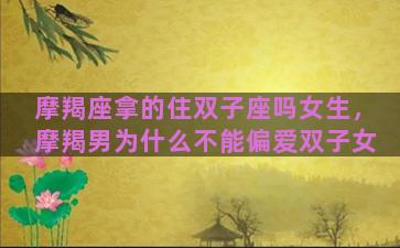 摩羯座拿的住双子座吗女生，摩羯男为什么不能偏爱双子女