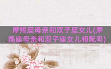 摩羯座母亲和双子座女儿(摩羯座母亲和双子座女儿相配吗)