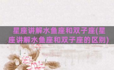 星座讲解水鱼座和双子座(星座讲解水鱼座和双子座的区别)