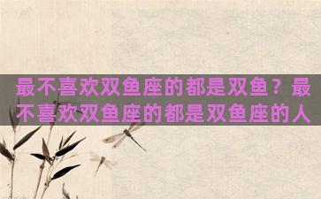 最不喜欢双鱼座的都是双鱼？最不喜欢双鱼座的都是双鱼座的人