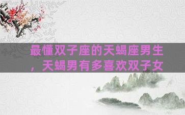 最懂双子座的天蝎座男生，天蝎男有多喜欢双子女