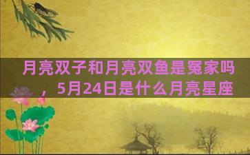 月亮双子和月亮双鱼是冤家吗，5月24日是什么月亮星座