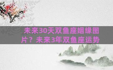 未来30天双鱼座姻缘图片？未来3年双鱼座运势