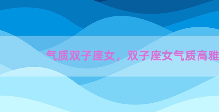 气质双子座女，双子座女气质高雅