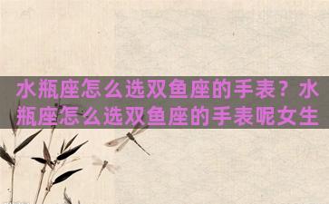 水瓶座怎么选双鱼座的手表？水瓶座怎么选双鱼座的手表呢女生