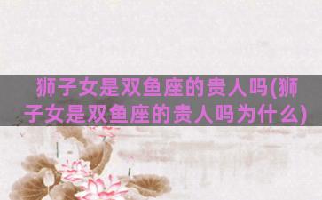 狮子女是双鱼座的贵人吗(狮子女是双鱼座的贵人吗为什么)