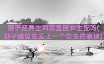 狮子座男生和双鱼座女生配吗(狮子座男生爱上一个女生的表现)