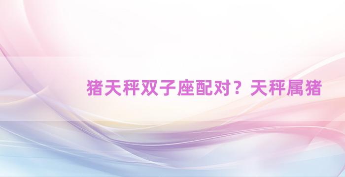 猪天秤双子座配对？天秤属猪