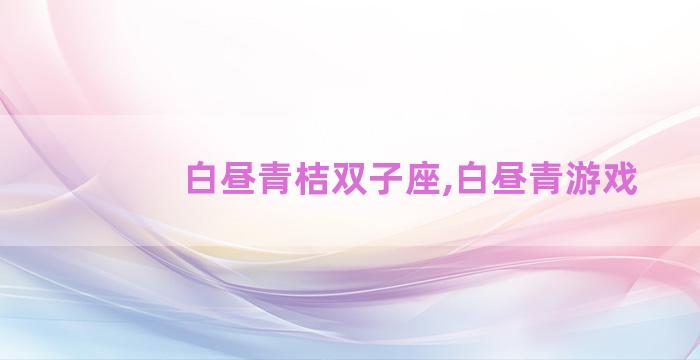 白昼青桔双子座,白昼青游戏 白昼青桔双子座,白昼青游戏