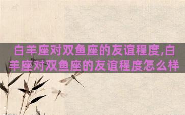 白羊座对双鱼座的友谊程度,白羊座对双鱼座的友谊程度怎么样