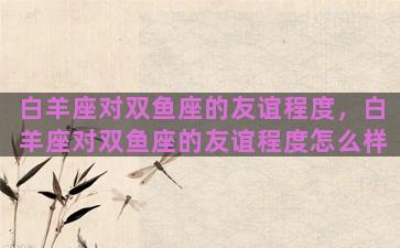 白羊座对双鱼座的友谊程度，白羊座对双鱼座的友谊程度怎么样