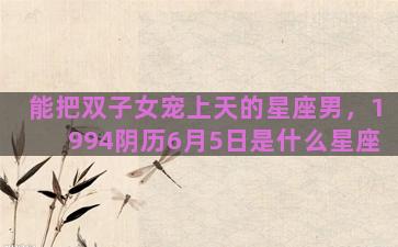 能把双子女宠上天的星座男，1994阴历6月5日是什么星座