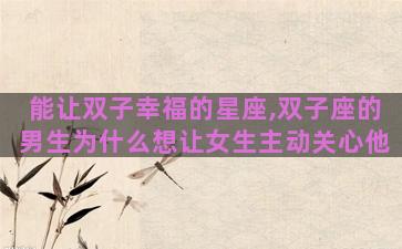 能让双子幸福的星座,双子座的男生为什么想让女生主动关心他