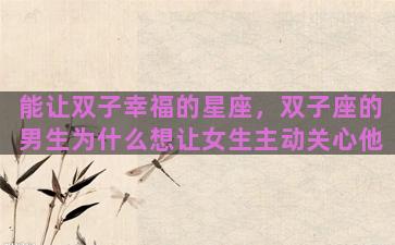 能让双子幸福的星座，双子座的男生为什么想让女生主动关心他
