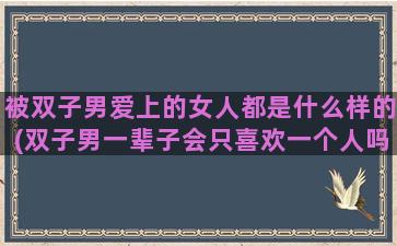 被双子男爱上的女人都是什么样的(双子男一辈子会只喜欢一个人吗)