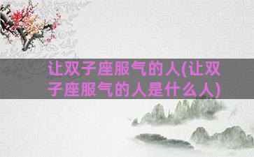 让双子座服气的人(让双子座服气的人是什么人)