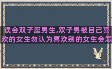 误会双子座男生,双子男被自己喜欢的女生勿认为喜欢别的女生会怎么样