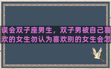 误会双子座男生，双子男被自己喜欢的女生勿认为喜欢别的女生会怎么样