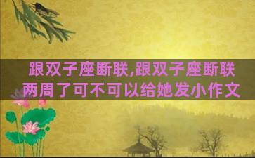 跟双子座断联,跟双子座断联两周了可不可以给她发小作文 跟双子座断联,跟双子座断联两周了可不可以给她发小作文