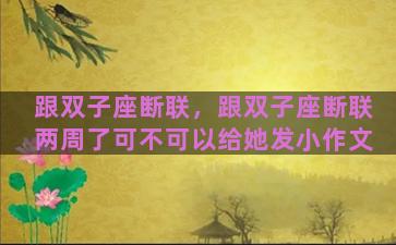 跟双子座断联，跟双子座断联两周了可不可以给她发小作文